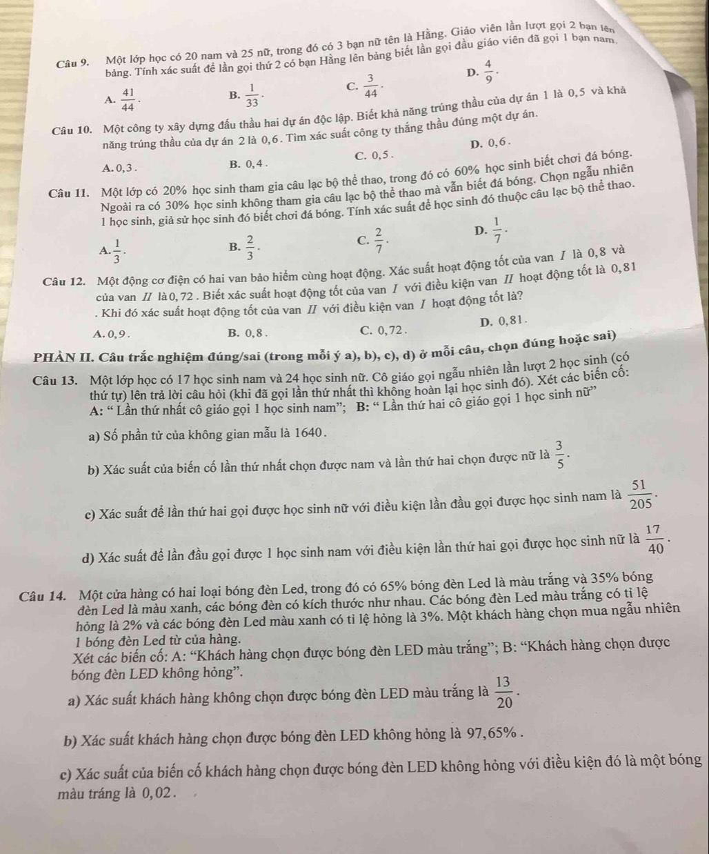 Một lớp học có 20 nam và 25 nữ, trong đó có 3 bạn nữ tên là Hằng. Giáo viên lần lượt gọi 2 bạn tên
bảng. Tính xác suất đề lần gọi thứ 2 có bạn Hằng lên bảng biết lần gọi đầu giáo viên đã gọi 1 bạn nam
B.
A.  41/44 .  1/33 .
C.  3/44 ·
D.  4/9 .
Câu 10. Một công ty xây dựng đấu thầu hai dự án độc lập. Biết khả năng trúng thầu của dự án 1 là 0,5 và khả
năng trúng thầu của dự án 2 là 0,6. Tìm xác suất công ty thắng thầu đúng một dự án.
A. 0, 3 . B. 0, 4 . C. 0, 5 . D. 0, 6 .
Câu 11. Một lớp có 20% học sinh tham gia câu lạc bộ thể thao, trong đó có 60% học sinh biết chơi đá bóng.
Ngoài ra có 30% học sinh không tham gia câu lạc bộ thể thao mà vẫn biết đá bóng. Chọn ngẫu nhiên
1 học sinh, giả sử học sinh đó biết chơi đá bóng. Tính xác suất để học sinh đó thuộc câu lạc bộ thể thao.
B.
A.  1/3 ·   2/3 ·
C.  2/7 ·
D.  1/7 .
Câu 12. Một động cơ điện có hai van bảo hiểm cùng hoạt động. Xác suất hoạt động tốt của van / là 0,8 và
của van / là 0, 72 . Biết xác suất hoạt động tốt của van / với điều kiện van / hoạt động tốt là 0,81
. Khi đó xác suất hoạt động tốt của van // với điều kiện van / hoạt động tốt là?
A. 0, 9 . B. 0, 8 . C. 0, 72 . D. 0, 8 1 .
PHÀN II. Câu trắc nghiệm đúng/sai (trong mỗi ý a), b), c), d) ở mỗi câu, chọn đúng hoặc sai)
Câu 13. Một lớp học có 17 học sinh nam và 24 học sinh nữ. Cô giáo gọi ngẫu nhiên lần lượt 2 học sinh (có
thứ tự) lên trả lời câu hỏi (khi đã gọi lần thứ nhất thì không hoàn lại học sinh đó). Xét các biến cố:
A: “ Lần thứ nhất cô giáo gọi 1 học sinh nam”; B: “ Lần thứ hai cô giáo gọi 1 học sinh nữ”
a) Số phần tử của không gian mẫu là 1640.
b) Xác suất của biến cố lần thứ nhất chọn được nam và lần thứ hai chọn được nữ là  3/5 .
c) Xác suất để lần thứ hai gọi được học sinh nữ với điều kiện lần đầu gọi được học sinh nam là  51/205 .
d) Xác suất để lần đầu gọi được 1 học sinh nam với điều kiện lần thứ hai gọi được học sinh nữ là  17/40 .
Câu 14. Một cửa hàng có hai loại bóng đèn Led, trong đó có 65% bóng đèn Led là màu trắng và 35% bóng
đèn Led là màu xanh, các bóng đèn có kích thước như nhau. Các bóng đèn Led màu trắng có tỉ lệ
hỏng là 2% và các bóng đèn Led màu xanh có tỉ lệ hỏng là 3%. Một khách hàng chọn mua ngẫu nhiên
1 bóng đèn Led từ của hàng.
Xét các biến cố: A: “Khách hàng chọn được bóng đèn LED màu trắng”; B: “Khách hàng chọn được
bóng đèn LED không hỏng”.
a) Xác suất khách hàng không chọn được bóng đèn LED màu trắng là  13/20 .
b) Xác suất khách hàng chọn được bóng đèn LED không hỏng là 97,65% .
c) Xác suất của biến cố khách hàng chọn được bóng đèn LED không hỏng với điều kiện đó là một bóng
màu tráng là 0, 02.