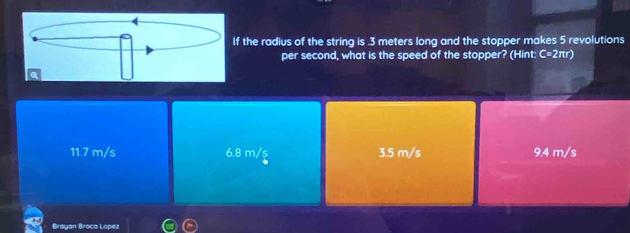 the radius of the string is . 3 meters long and the stopper makes 5 revolutions
per second, what is the speed of the stopper? (Hint: C=2πr)
11.7 m/s 6.8 m/ş 3.5 m/s 9.4 m/s
Brayan Broca Lopez