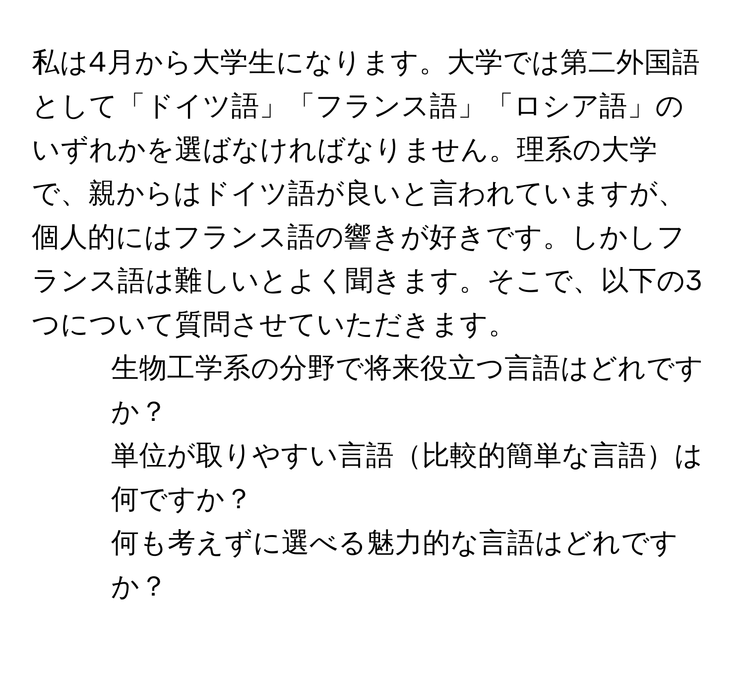 私は4月から大学生になります。大学では第二外国語として「ドイツ語」「フランス語」「ロシア語」のいずれかを選ばなければなりません。理系の大学で、親からはドイツ語が良いと言われていますが、個人的にはフランス語の響きが好きです。しかしフランス語は難しいとよく聞きます。そこで、以下の3つについて質問させていただきます。  
1. 生物工学系の分野で将来役立つ言語はどれですか？  
2. 単位が取りやすい言語比較的簡単な言語は何ですか？  
3. 何も考えずに選べる魅力的な言語はどれですか？