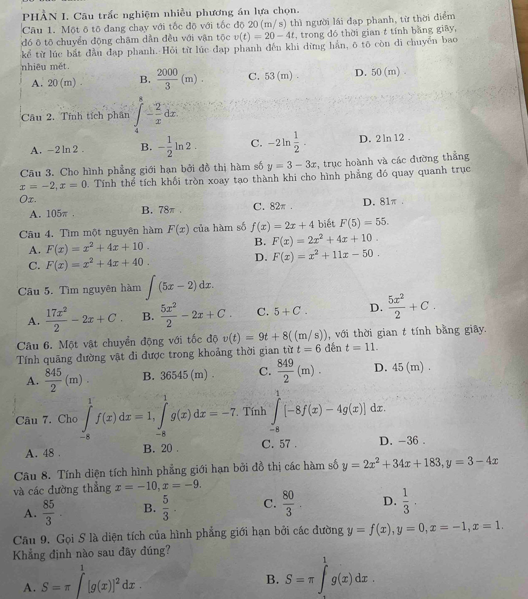 PHÀN I. Câu trắc nghiệm nhiều phương án lựa chọn.
Câu 1. Một ô tô đang chạy với tốc độ với tốc độ 20 (m/s) thì người lái đạp phanh, từ thời điểm
đó ô tô chuyển động chậm dần đều với vận tộc v(t)=20-4t , trong đó thời gian t tính bằng giây,
kế từ lúc bắt đầu đạp phanh. Hỏi từ lúc đạp phanh đến khi dừng hắn, ô tō còn di chuyển bao
nhiêu mét.
B.  2000/3 (m).
A. 20 (m) . C. 53(m) . D. 50 (m)
Câu 2. Tính tích phân ∈tlimits _4^(8-frac 2)xdx.
A. -2ln 2 .
B. - 1/2 ln 2. -2ln  1/2 . D. 2 ln 12 .
C.
Câu 3. Cho hình phẳng giới hạn bởi đồ thị hàm số y=3-3x , trục hoành và các đường thẳng
x=-2,x=0. Tính thể tích khối tròn xoay tạo thành khi cho hình phẳng đó quay quanh trục
Ox.
A. 105π . B. 78π . C. 82π . D. 81π.
Câu 4. Tìm một nguyên hàm F(x) của hàm số f(x)=2x+4 biết F(5)=55.
A. F(x)=x^2+4x+10. B. F(x)=2x^2+4x+10.
D.
C. F(x)=x^2+4x+40. F(x)=x^2+11x-50.
Câu 5. Tìm nguyên hàm ∈t (5x-2)dx.
A.  17x^2/2 -2x+C. B.  5x^2/2 -2x+C. C. 5+C. D.  5x^2/2 +C.
Câu 6. Một vật chuyển động với tốc độ v(t)=9t+8((m/s)) , với thời gian t tính bằng giây.
Tính quãng đường vật đi được trong khoảng thời gian từ t=6 đến t=11.
A.  845/2 (m). B. 36545 (m) . C.  849/2 (m). D. 45 (m) .
Câu 7. Cho ∈tlimits _(-8)^1f(x)dx=1,∈tlimits _(-8)^1g(x)dx=-7. Tính ∈tlimits _(-8)^1[-8f(x)-4g(x)]dx.
A. 48 . B. 20 . C. 57 . D. -36 .
Câu 8. Tính diện tích hình phẳng giới hạn bởi đồ thị các hàm số y=2x^2+34x+183,y=3-4x
và các đường thẳng x=-10,x=-9.
A.  85/3 . B.  5/3 . C.  80/3 .
D.  1/3 .
Câu 9. Gọi S là diện tích của hình phẳng giới hạn bởi các đường y=f(x),y=0,x=-1,x=1.
Khẳng định nào sau đây đúng?
A. S=π ∈t^1[g(x)]^2dx.
B. S=π ∈t _a^1g(x)dx.