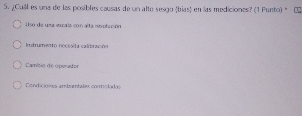 ¿Cuál es una de las posibles causas de un alto sesgo (bias) en las mediciones? (1 Punto) *
Uso de una escala con alta resolución
Instrumento necesita calibración
Cambio de operador
Condiciones ambientales controladas