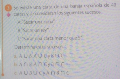 Se extrae una carta de una baraja española de 40
cartas y se consideran los siguientes sucesos: 
A:''Sacar una copa'' 
B:“Sacar un rey” 
C “Sacar una carta menor que 5''
Determina estos sucesos: 
a. A∪ B, A∪ C y B∪ C
b. A∩ B, A∩ C y B∩ C
C. A∪ B∪ C y A∩ B∩ C