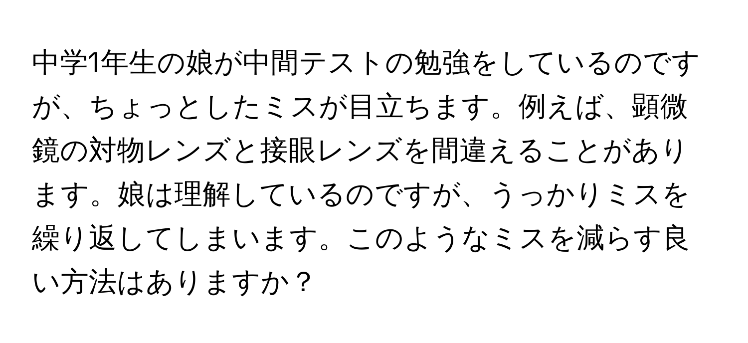 中学1年生の娘が中間テストの勉強をしているのですが、ちょっとしたミスが目立ちます。例えば、顕微鏡の対物レンズと接眼レンズを間違えることがあります。娘は理解しているのですが、うっかりミスを繰り返してしまいます。このようなミスを減らす良い方法はありますか？