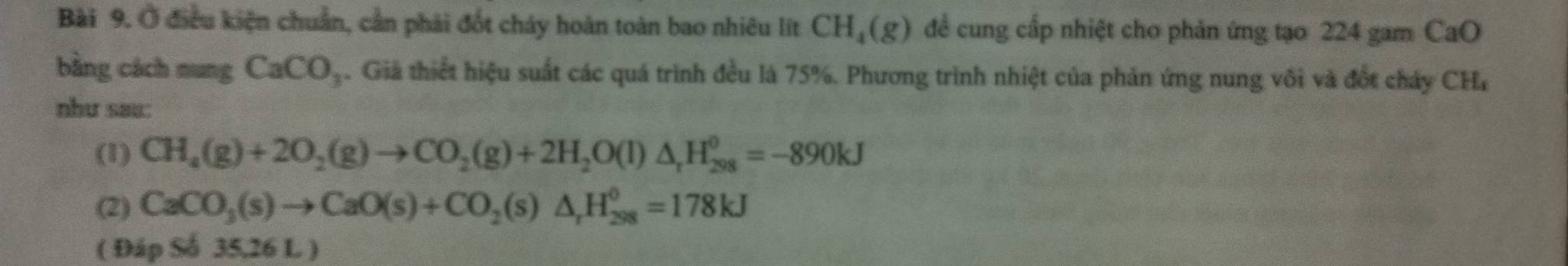 Ở điều kiện chuẩn, cần phải đốt cháy hoàn toàn bao nhiêu lít CH_4(g) đề cung cấp nhiệt cho phản ứng tạo 224 gam CaO
bằng cách nung CaCO_3. Giả thiết hiệu suất các quá trình đều là 75%. Phương trình nhiệt của phản ứng nung vôi và đốt cháy CHa
như sau:
(1) CH_4(g)+2O_2(g)to CO_2(g)+2H_2O(l)△ _rH_(298)^0=-890kJ
(2) CaCO_3(s)to CaO(s)+CO_2(s)△ _rH_(298)^0=178kJ
( E ipS 35,26 L )