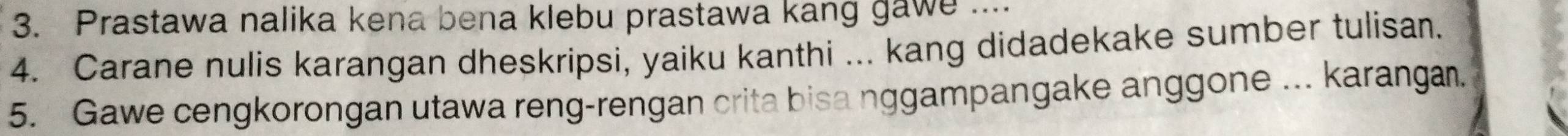 Prastawa nalika kena bena klebu prastawa kang gawe .... 
4. Carane nulis karangan dheskripsi, yaiku kanthi ... kang didadekake sumber tulisan. 
5. Gawe cengkorongan utawa reng-rengan crita bisa nggampangake anggone ... karangan.