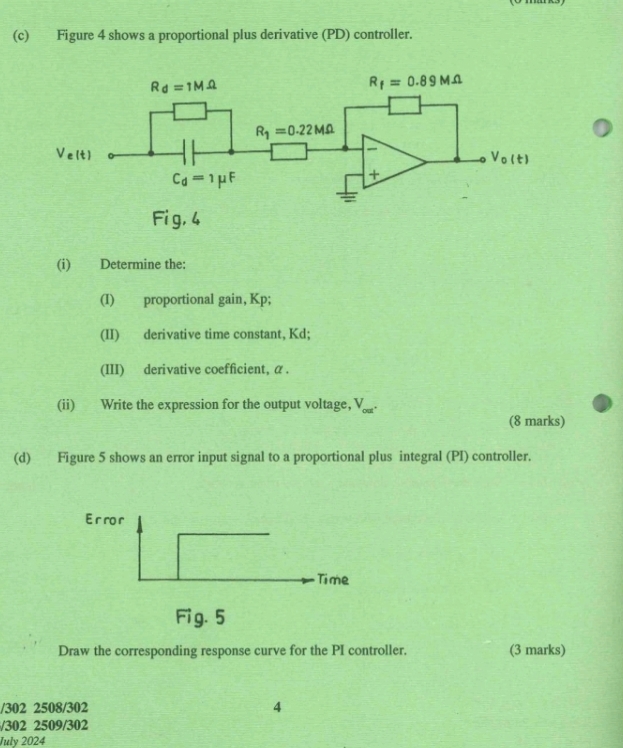 Figure 4 shows a proportional plus derivative (PD) controller.
(i) Determine the:
(I) proportional gain, Kp;
(II) derivative time constant, Kd;
(III) derivative coefficient, α .
(ii) Write the expression for the output voltage, V_.
(8 marks)
(d) Figure 5 shows an error input signal to a proportional plus integral (PI) controller.
Er ro r
Time
Fig. 5
Draw the corresponding response curve for the PI controller. (3 marks)
/302 2508/302 4
/302 2509/302
July 2024