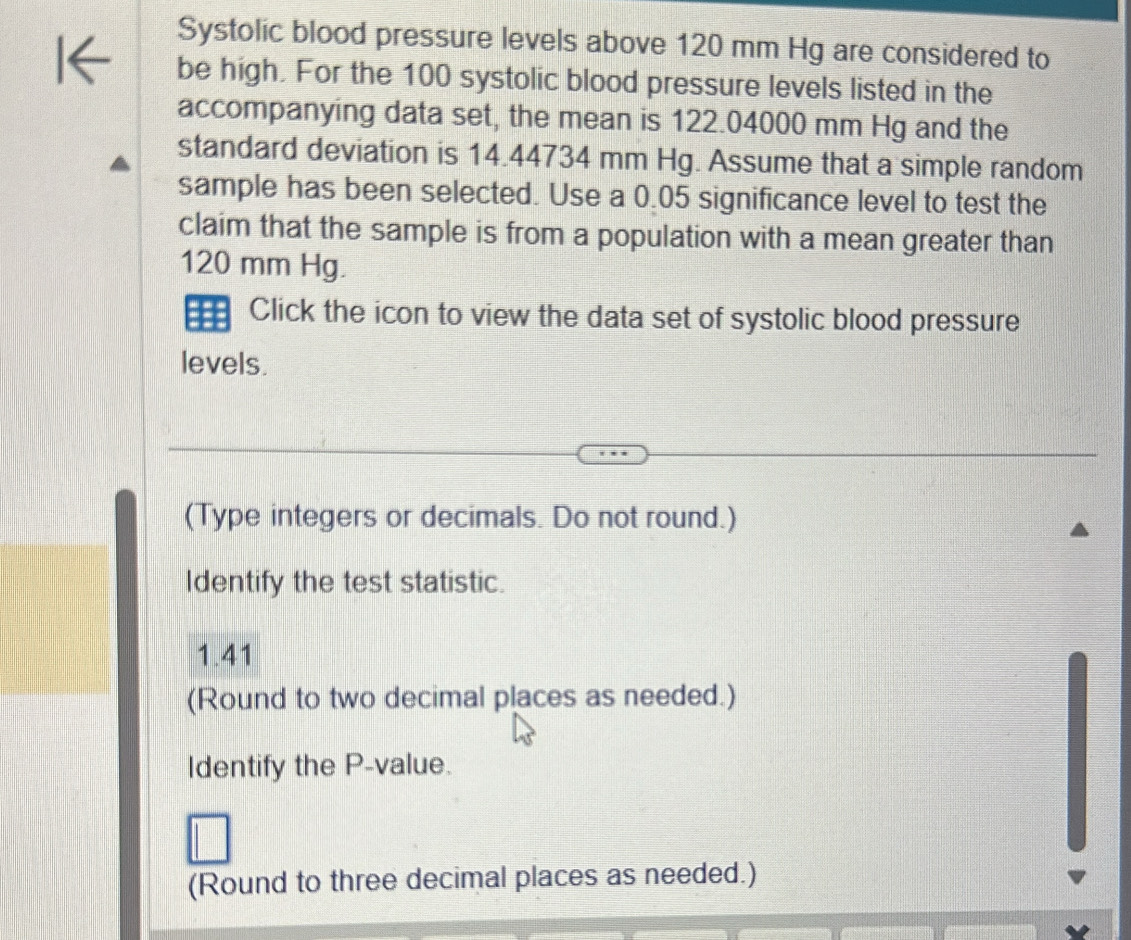 Systolic blood pressure levels above 120 mm Hg are considered to 
be high. For the 100 systolic blood pressure levels listed in the 
accompanying data set, the mean is 122.04000 mm Hg and the 
standard deviation is 14.44734 mm Hg. Assume that a simple random 
sample has been selected. Use a 0.05 significance level to test the 
claim that the sample is from a population with a mean greater than
120 mm Hg. 
Click the icon to view the data set of systolic blood pressure 
levels. 
(Type integers or decimals. Do not round.) 
Identify the test statistic.
1.41
(Round to two decimal places as needed.) 
Identify the P -value. 
(Round to three decimal places as needed.)