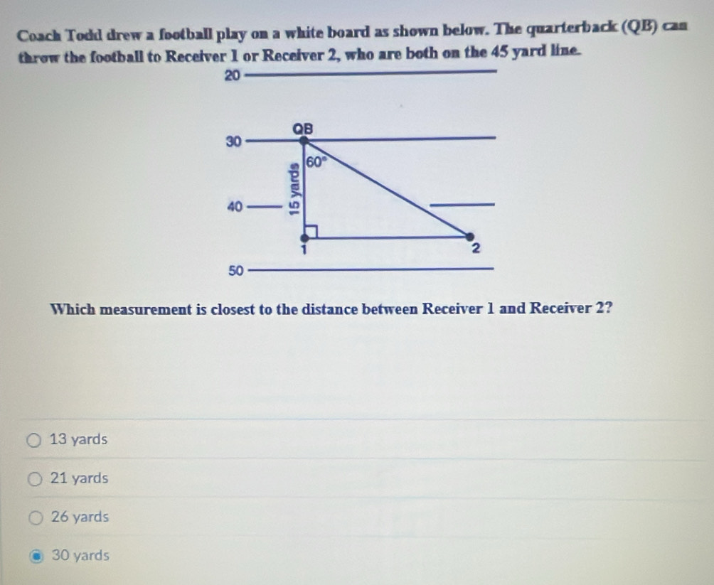 Coach Todd drew a football play on a white board as shown below. The quarterback (QB) can
throw the football to Receiver 1 or Receiver 2, who are both on the 45 yard line.
20
QB
30
60°
40
i
2
50
Which measurement is closest to the distance between Receiver 1 and Receiver 2?
13 yards
21 yards
26 yards
30 yards