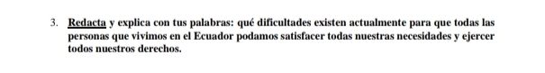 Redacta y explica con tus palabras: qué dificultades existen actualmente para que todas las 
personas que vivimos en el Ecuador podamos satisfacer todas nuestras necesidades y ejercer 
todos nuestros derechos.