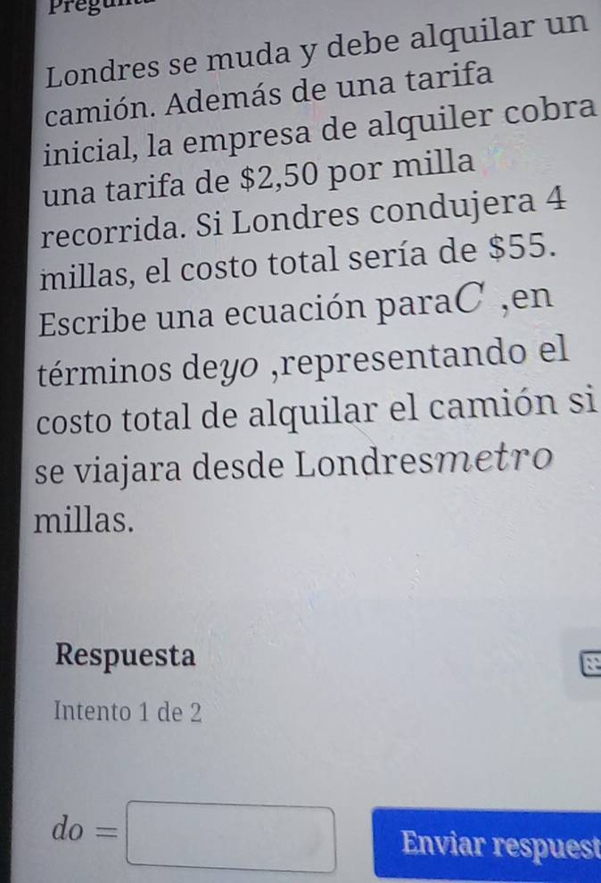 Pregur 
Londres se muda y debe alquilar un 
camión. Además de una tarifa 
inicial, la empresa de alquiler cobra 
una tarifa de $2,50 por milla
recorrida. Si Londres condujera 4
millas, el costo total sería de $55. 
Escribe una ecuación paraC ,en 
términos deyo ,representando el 
costo total de alquilar el camión si 
se viajara desde Londresmetro 
millas. 
Respuesta 
Intento 1 de 2
do=□ Enviar respuest