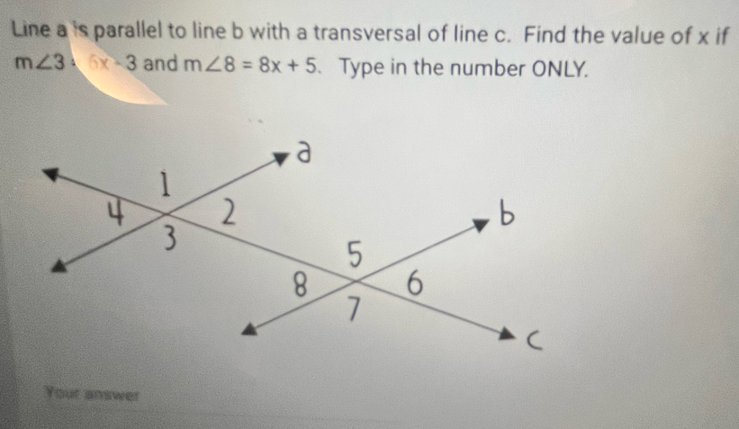 Line a is parallel to line b with a transversal of line c. Find the value of x if
m∠ 3=6x-3 and m∠ 8=8x+5 、 Type in the number ONLY. 
Your answer