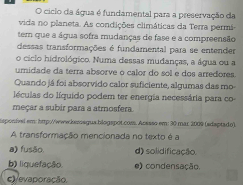 ciclo da água é fundamental para a preservação da
vida no planeta. As condições climáticas da Terra permi-
tem que a água sofra mudanças de fase e a compreensão
dessas transformações é fundamental para se entender
o ciclo hidrológico. Numa dessas mudanças, a água ou a
umidade da terra absorve o calor do sol e dos arredores.
Quando já foi absorvido calor suficiente, algumas das mo-
léculas do líquido podem ter energia necessária para co-
meçar a subir para a atmosfera.
isponível em: http://www.keroagua.blogspot.com. Acesso em: 30 mar. 2009 (adaptado).
A transformação mencionada no texto é a
a) fusão. d) solidificação.
b) liquefação. e) condensação,
c) evaporação,