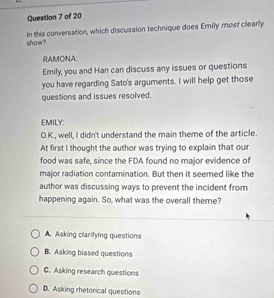 In this conversation, which discussion technique does Emily most clearly
show?
RAMONA:
Emily, you and Han can discuss any issues or questions
you have regarding Sato's arguments. I will help get those
questions and issues resolved.
EMILY:
O.K., well, I didn't understand the main theme of the article.
At first I thought the author was trying to explain that our
food was safe, since the FDA found no major evidence of
major radiation contamination. But then it seemed like the
author was discussing ways to prevent the incident from
happening again. So, what was the overall theme?
A. Asking clarifying questions
B. Asking biased questions
C. Asking research questions
D. Asking rhetorical questions