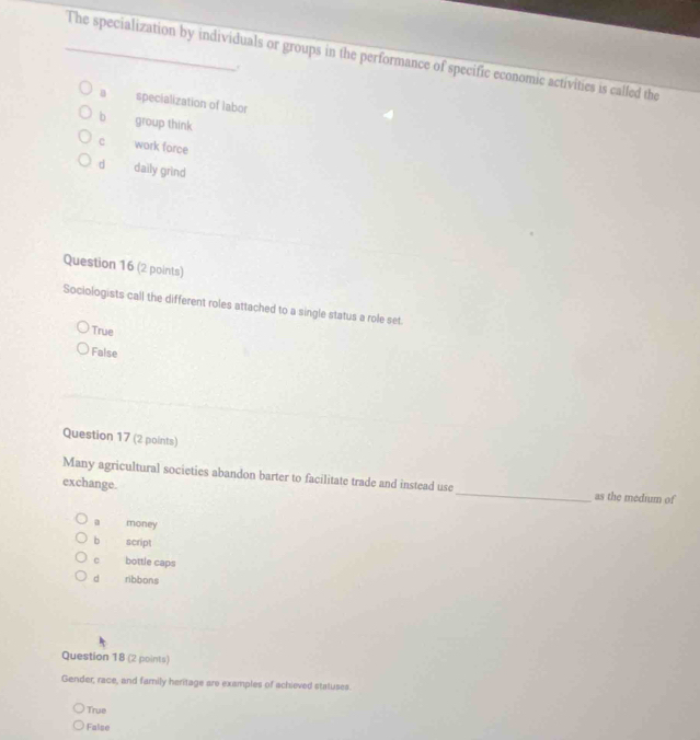The specialization by individuals or groups in the performance of specific economic activities is called the
a specialization of labor
bì group think
c work force
d daily grind
Question 16 (2 points)
Sociologists call the different roles attached to a single status a role set.
True
False
Question 17 (2 points)
Many agricultural societies abandon barter to facilitate trade and instead use
exchange. _as the medium of
a money
b script
c bottle caps
d ribbons
Question 18 (2 points)
Gender, race, and family heritage are examples of achieved statuses.
True
False