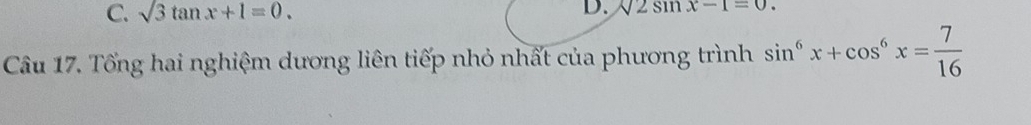 C. sqrt(3)tan x+1=0. D. sqrt(2)sin x-1=0. 
Câu 17. Tổng hai nghiệm dương liên tiếp nhỏ nhất của phương trình sin^6x+cos^6x= 7/16 