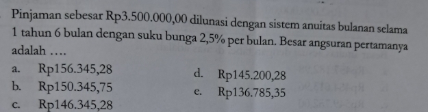 Pinjaman sebesar Rp3.500.000,00 dilunasi dengan sistem anuitas bulanan selama
1 tahun 6 bulan dengan suku bunga 2,5% per bulan. Besar angsuran pertamanya
adalah …
a. Rp156.345,28
d. Rp145.200,28
b. Rp150.345,75
e. Rp136.785,35
c. Rp146.345,28