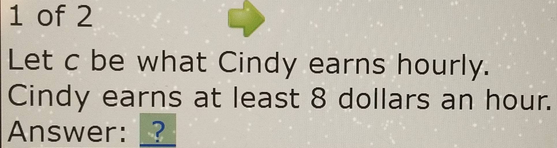 of 2 
Let c be what Cindy earns hourly. 
Cindy earns at least 8 dollars an hour. 
Answer: _?