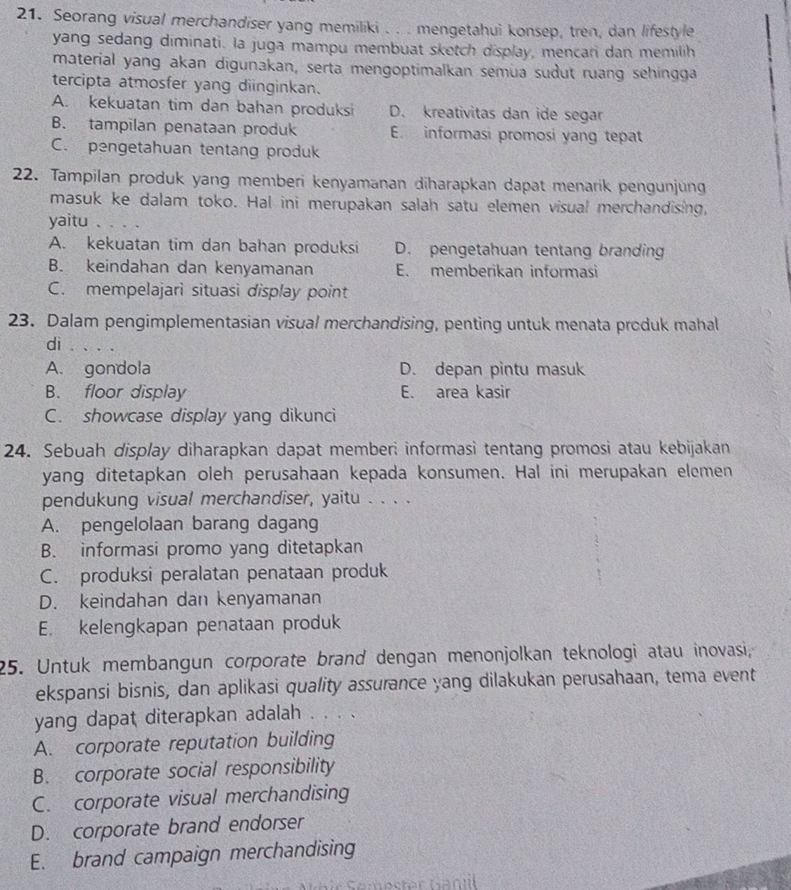 Seorang visual merchandiser yang memiliki . . . mengetahui konsep, tren, dan lifestyle
yang sedang diminati. la juga mampu membuat sketch display, mencan dan memilih
material yang akan digunakan, serta mengoptimalkan semüa sudut ruang sehingga
tercipta atmosfer yang diinginkan.
A. kekuatan tim dan bahan produksi D. kreativitas dan ide segar
B. tampilan penataan produk E. informasi promosi yang tepat
C. pengetahuan tentang produk
22. Tampilan produk yang memberi kenyamanan diharapkan dapat menarik pengunjung
masuk ke dalam toko. Hal ini merupakan salah satu elemen visual merchandising,
yaitu . . . .
A. kekuatan tim dan bahan produksi D. pengetahuan tentang branding
B. keindahan dan kenyamanan E. memberikan informasi
C. mempelajari situasi display point
23. Dalam pengimplementasian visual merchandising, penting untuk menata produk mahal
di . . . .
A. gondola D. depan pintu masuk
B. floor display E. area kasir
C. showcase display yang dikunci
24. Sebuah display diharapkan dapat memberi informasi tentang promosi atau kebijakan
yang ditetapkan oleh perusahaan kepada konsumen. Hal ini merupakan elemen
pendukung visual merchandiser, yaitu . . . .
A. pengelolaan barang dagang
B. informasi promo yang ditetapkan
C. produksi peralatan penataan produk
D. keindahan dan kenyamanan
E. kelengkapan penataan produk
25. Untuk membangun corporate brand dengan menonjolkan teknologi atau inovasi,
ekspansi bisnis, dan aplikasi quality assurance yang dilakukan perusahaan, tema event
yang dapat diterapkan adalah . . . .
A. corporate reputation building
B. corporate social responsibility
C. corporate visual merchandising
D. corporate brand endorser
E. brand campaign merchandising
i ie  Cénostar Ganil