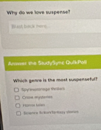 Why do we love suspense?
Blast back here
Answer the StudySync QuikPoll
Which genre is the most suspenseful?
Spyresplonage thrillers
Crime mysteries
Hørror tales
Science liction fantasy staries