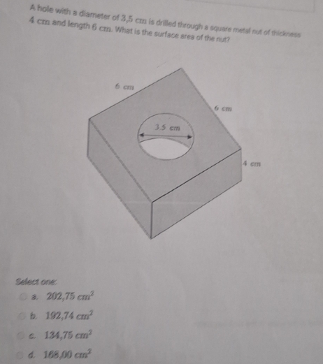 A hole with a diameter of 3,5 cm is drilled through a square metal nut of thickness
4 cr and length 6 cr. What is the surface area of the nut?
Select one:
202,75cm^2
b 192,74cm^2
134,75cm^2
d. 168,00cm^2