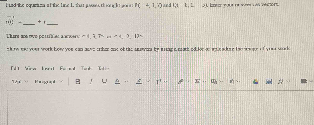 Find the equation of the line L that passes throught point P(-4,3,7) and Q(-8,1,-5). Enter your answers as vectors.
vector r(t)= _ + t_ 
There are two possibles answers: or
Show me your work how you can have either one of the answers by using a math editor or uploading the image of your work. 
Edit View Insert Format Tools Table 
12pt ∨ Paragraph B I U T 0°