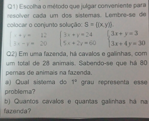 Q1) Escolha o método que julgar conveniente para 
resolver cada um dos sistemas. Lembre-se de 
colocar o conjunto solução: S= (x,y).
beginarrayl x+y=12 3x-y=20endarray. beginarrayl 3x+y=24 5x+2y=60endarray. beginarrayl 3x+y=3 3x+4y=30endarray.
Q2) Em uma fazenda, há cavalos e galinhas, com 
um total de 28 animais. Sabendo-se que há 80
pernas de animais na fazenda. 
a) Qual sistema do 1° grau representa esse 
problema? 
b) Quantos cavalos e quantas galinhas há na 
fazenda?