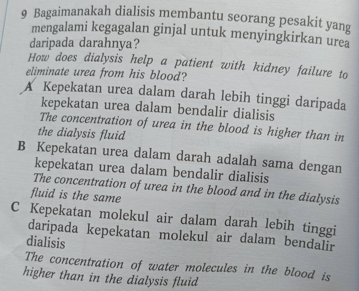 Bagaimanakah dialisis membantu seorang pesakit yang
mengalami kegagalan ginjal untuk menyingkirkan urea
daripada darahnya?
How does dialysis help a patient with kidney failure to
eliminate urea from his blood?
A Kepekatan urea dalam darah lebih tinggi daripada
kepekatan urea dalam bendalir dialisis
The concentration of urea in the blood is higher than in
the dialysis fluid
B Kepekatan urea dalam darah adalah sama dengan
kepekatan urea dalam bendalir dialisis
The concentration of urea in the blood and in the dialysis
fluid is the same
C Kepekatan molekul air dalam darah lebih tinggi
daripada kepekatan molekul air dalam bendalir
dialisis
The concentration of water molecules in the blood is
higher than in the dialysis fluid