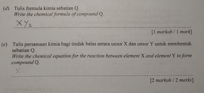 (4) Tulis formula kimia sebatian Q. 
Write the chemical formula of compound Q. 
_ 
[1 markah / 1 mark] 
(e) Tulis persamaan kimia bagi tindak balas antara unsur X dan unsur Y untuk membentuk 
sebatian Q. 
Write the chemical equation for the reaction between element X and element Y to form 
compound Q. 
_ 
[2 markah / 2 marks]