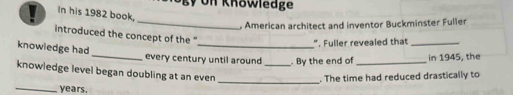 Un Knowledge 
In his 1982 book, 
_, American architect and inventor Buckminster Fuller 
introduced the concept of the ' 
_". Fuller revealed that_ 
knowledge had 
_every century until around _. By the end of _in 1945, the 
knowledge level began doubling at an even 
_. The time had reduced drastically to 
_years.