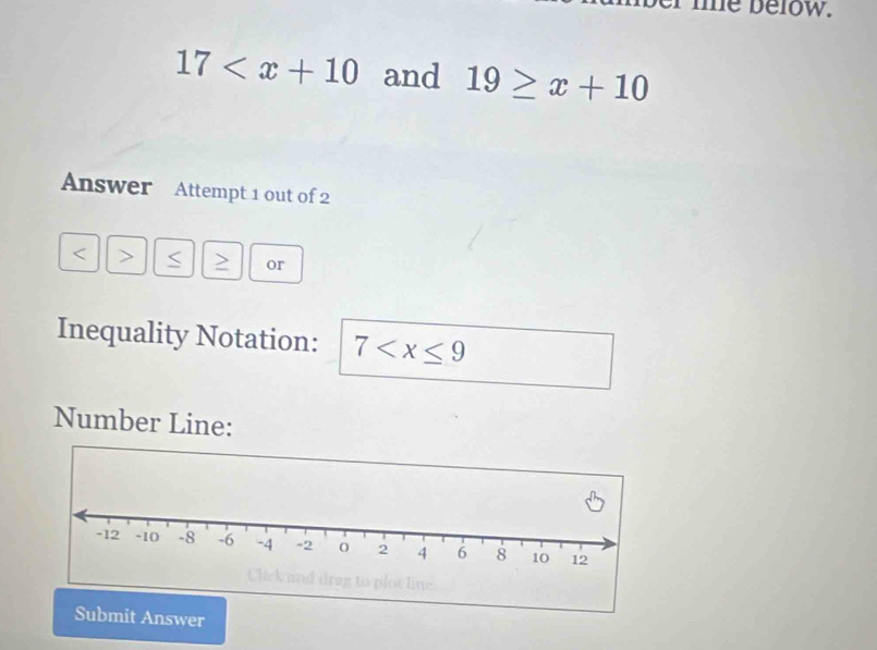 me below.
17 and 19≥ x+10
Answer Attempt 1 out of 2
< > S or 
Inequality Notation: 7
Number Line: 
Submit Answer