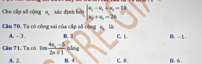 Cho cấp số cộng u_n xác định bởi beginarrayl u_2-u_3+u_5=10 u_4+u_6=26endarray.
Câu 70. Ta có công sai của cấp số cộng u_n là:
A. -3. B. 3. C. 1. D. -1.
Câu 71. Ta có limfrac 4u_n-52n+1 bằng
A. 2. B. 4. C. 8. D. 6.