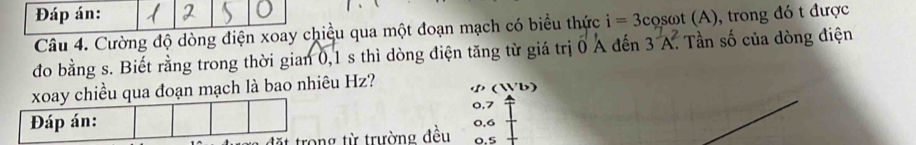 Đáp án: 
Câu 4. Cường độ dòng điện xoay chiều qua một đoạn mạch có biểu thức i=3cos omega t(A) ), trong đó t được 
đo bằng s. Biết rằng trong thời gian 0, 1 s thì dòng điện tăng từ giá trị 0 A đến 3^(frac 7)A. Tần số của dòng điện 
iều qua đoạn mạch là bao nhiêu Hz? ( b)
0.7
* trong từ trường đều 0.5