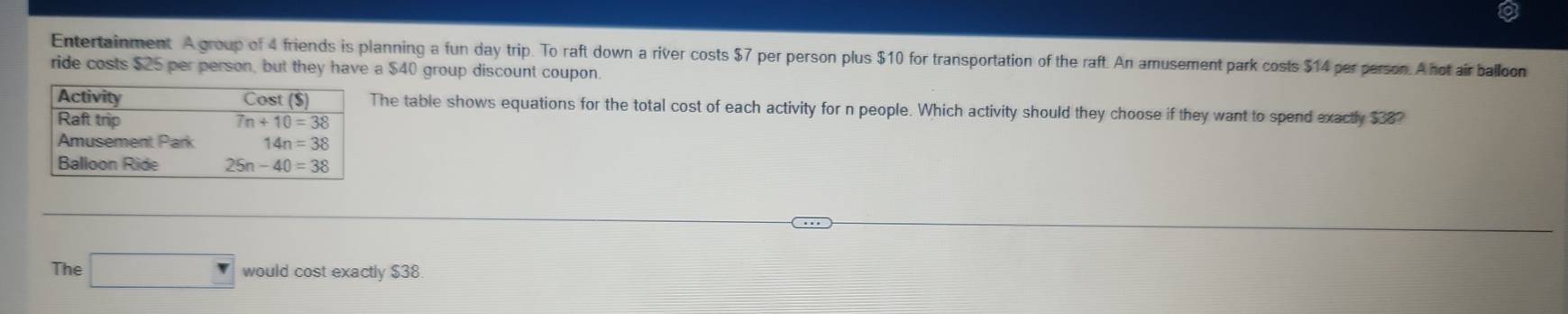 Entertainment A group of 4 friends is planning a fun day trip. To raft down a river costs $7 per person plus $10 for transportation of the raft. An amusement park costs $14 per person. A not air balloon
ride costs $25 per person, but they have a $40 group discount coupon.
The table shows equations for the total cost of each activity for n people. Which activity should they choose if they want to spend exactly $38?
The □ would cost exactly $38