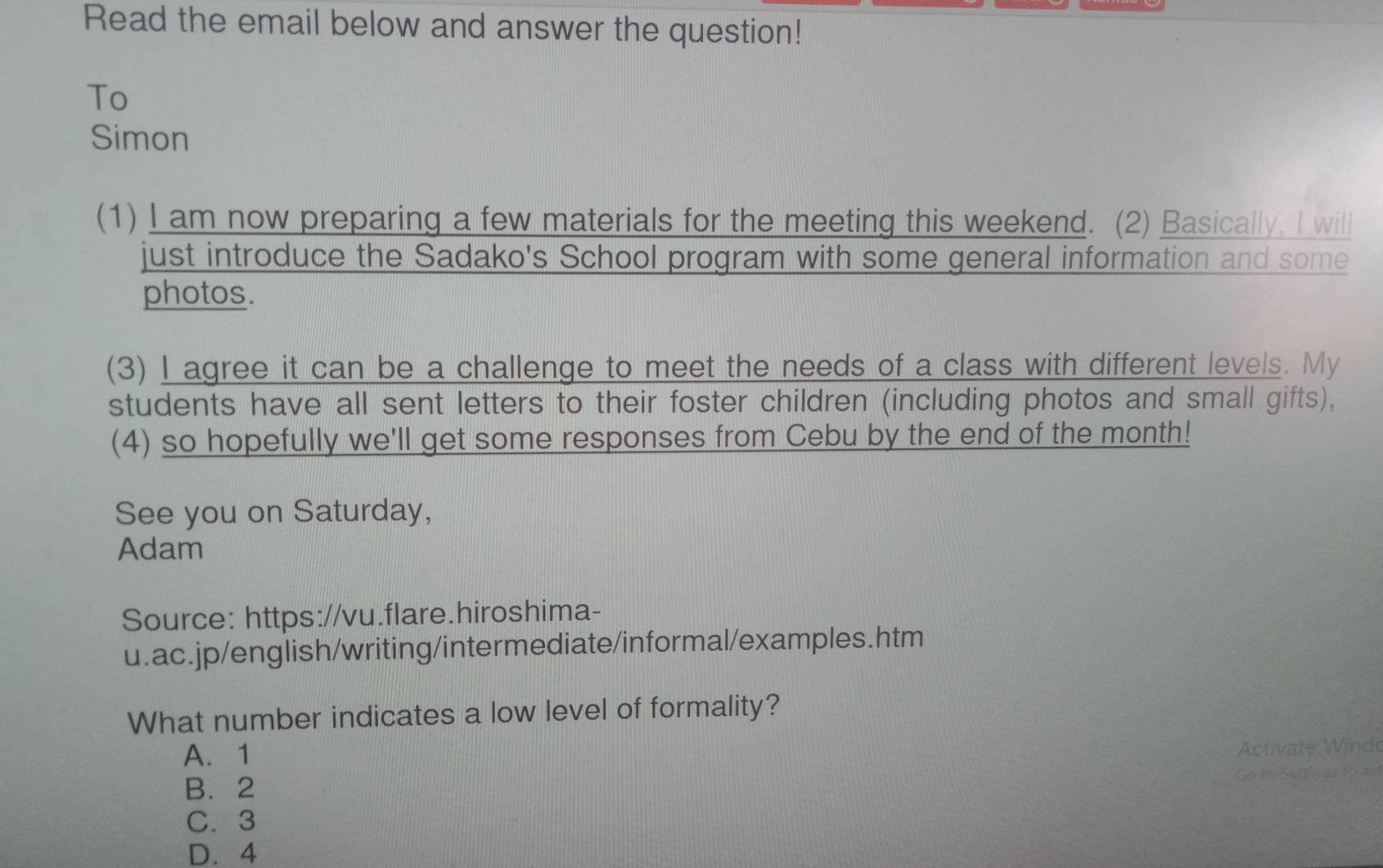 Read the email below and answer the question!
To
Simon
(1) I am now preparing a few materials for the meeting this weekend. (2) Basically, I will
just introduce the Sadako's School program with some general information and some
photos.
(3) I agree it can be a challenge to meet the needs of a class with different levels. My
students have all sent letters to their foster children (including photos and small gifts),
(4) so hopefully we'll get some responses from Cebu by the end of the month!
See you on Saturday,
Adam
Source: https://vu.flare.hiroshima-
u.ac.jp/english/writing/intermediate/informal/examples.htm
What number indicates a low level of formality?
A. 1
Activate Winde
B. 2
So to Sottinas to vel
C. 3
D. 4