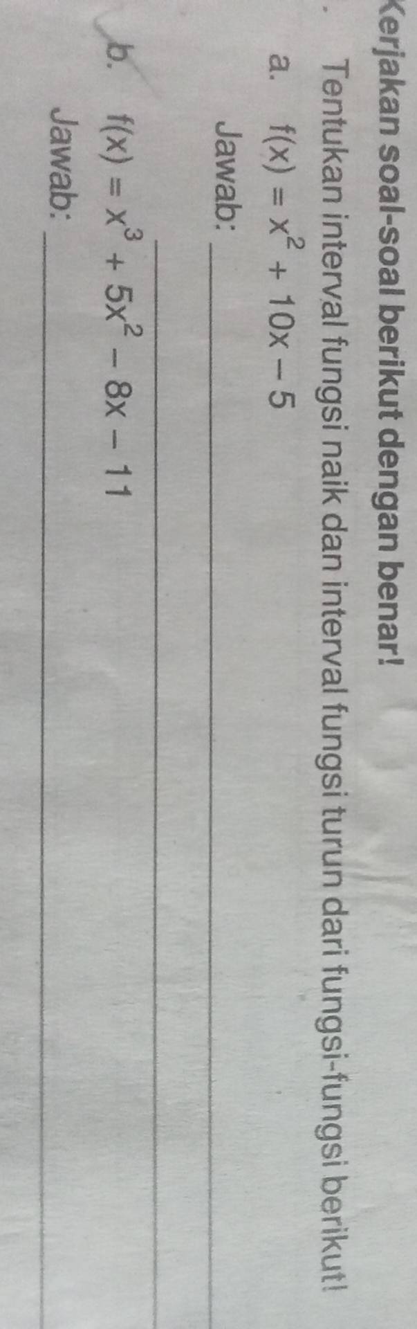 Kerjakan soal-soal berikut dengan benar! 
Tentukan interval fungsi naik dan interval fungsi turun dari fungsi-fungsi berikut! 
a. f(x)=x^2+10x-5
Jawab:_ 
_ 
b. f(x)=x^3+5x^2-8x-11
Jawab:_