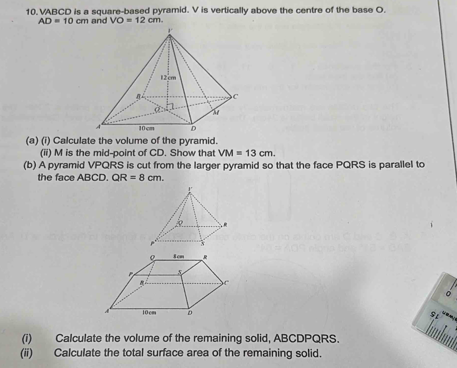 10. VABCD is a square-based pyramid. V is vertically above the centre of the base O.
AD=10cm and VO=12cm. 
(a) (i) Calculate the volume of the pyramid. 
(ii) M is the mid-point of CD. Show that VM=13cm. 
(b) A pyramid VPQRS is cut from the larger pyramid so that the face PQRS is parallel to 
the face ABCD. QR=8cm. 
0 
SL UBM 
(i) Calculate the volume of the remaining solid, ABCDPQRS. 
(ii) Calculate the total surface area of the remaining solid.