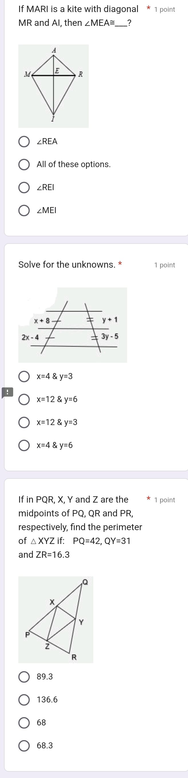 If MARI is a kite with diagonal * 1 point
MR and AI, then ∠ MEA≌ _?
∠ REA
All of these options.
∠ REI
∠ MEI
Solve for the unknowns. * 1 point
x=4 y=3
x=12 y=6
x=12 y=3
x=4 y=6
If in PQR, X, Y and Z are the 1 point
midpoints of PQ, QR and PR,
respectively, find the perimeter
of △ XYZif: PQ=42,QY=31
and ZR=16.3
89.3
136.6
68
68.3