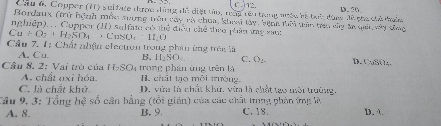 C. 42. D. 50.
Câu 6. Copper (II) sulfate được dùng để diệt tảo, rong rêu trong nước bề bơi; dùng để pha chế thuốc
Bordaux (trừ bệnh mốc sương trên cây cà chua, khoai tây; bệnh thối thân trên cây ăn quả, cây công
nghiệp)... Copper (II) sulfate có thể điều chế theo phản ứng sau:
Cu+O_2+H_2SO_4to CuSO_4+H_2O
Câu 7. 1: Chất nhận electron trong phản ứng trên là
A. Cu. B. H_2SO_4. C. O_2. D. CuSO_4. 
Câu 8. 2: Vai trò của H_2SO_4 trong phản ứng trên là
A. chất oxi hóa. B. chất tạo môi trường.
C. là chất khử. D. vừa là chất khử, vừa là chất tạo môi trường.
Câu 9. 3: Tổng hệ số cân bằng (tối giản) của các chất trong phản ứng là
A. 8. B. 9. C. 18. D. 4.