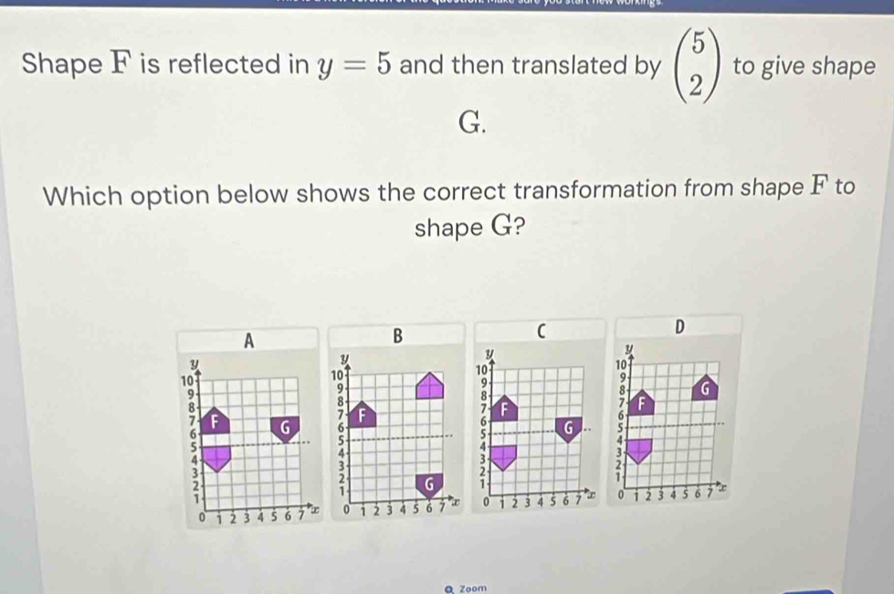 Shape F is reflected in y=5 and then translated by beginpmatrix 5 2endpmatrix to give shape
G. 
Which option below shows the correct transformation from shape F to 
shape G?
D
A
y
y
10
10
9
G
8 G
6
4
3
0 2 3 4 5 6 7 * x0 1 2 3 4 5 6 7
Q Zoom