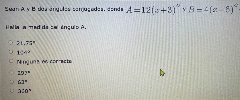 Sean A y B dos ángulos conjugados, donde A=12(x+3)^circ  y B=4(x-6)^circ 
Halla la medida del ángulo A.
21.75°
104°
Ninguna es correcta
297°
63°
360°