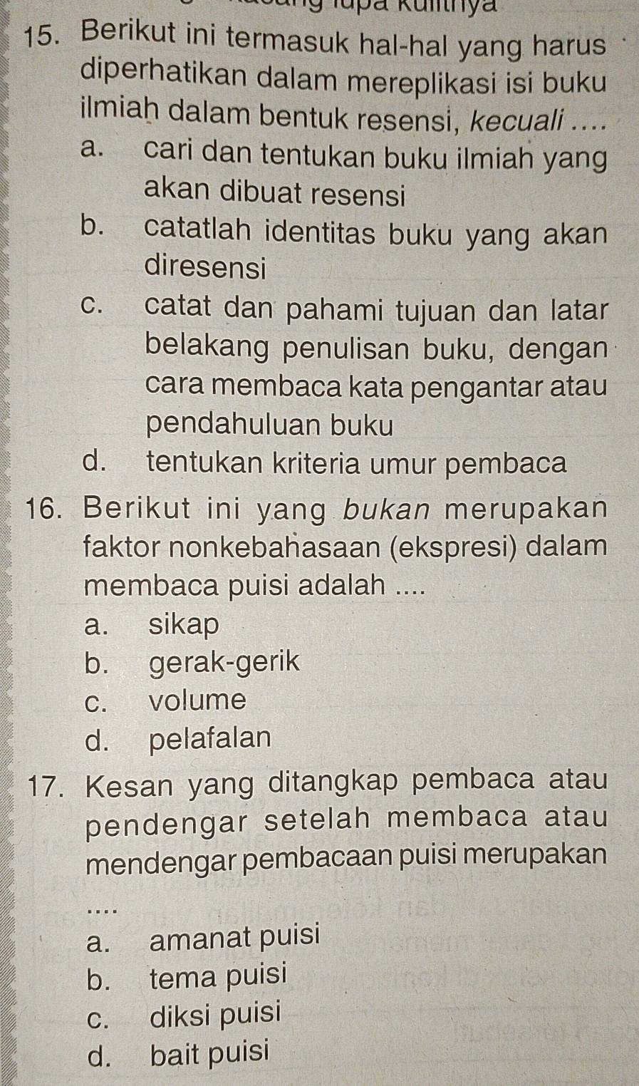 lupa Kulnya
15. Berikut ini termasuk hal-hal yang harus
diperhatikan dalam mereplikasi isi buku
ilmiaḥ dalam bentuk resensi, kecuali ....
a. cari dan tentukan buku ilmiah yang
akan dibuat resensi
b. catatlah identitas buku yang akan
diresensi
c. catat dan pahami tujuan dan latar
belakang penulisan buku, dengan
cara membaca kata pengantar atau
pendahuluan buku
d. tentukan kriteria umur pembaca
16. Berikut ini yang bukan merupakan
faktor nonkebahasaan (ekspresi) dalam
membaca puisi adalah ....
a. sikap
b. gerak-gerik
c. volume
d. pelafalan
17. Kesan yang ditangkap pembaca atau
pendengar setelah membaca atau
mendengar pembacaan puisi merupakan
…
a. amanat puisi
b. tema puisi
c. diksi puisi
d. bait puisi