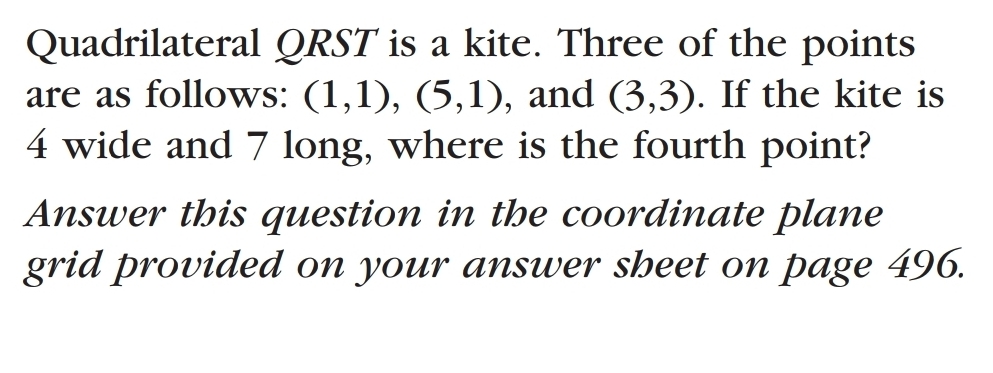 Quadrilateral QRST is a kite. Three of the points 
are as follows: (1,1), (5,1) , and (3,3). If the kite is
4 wide and 7 long, where is the fourth point? 
Answer this question in the coordinate plane 
grid provided on your answer sbeet on page 496.