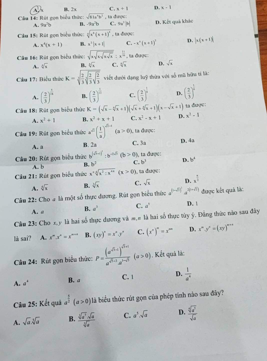 Ax B. 2x C. x+1 D. x-1
Câu 14: Rút gọn biểu thức: sqrt(81a^4b^2) , ta được:
A. 9a^2b B. -9a^2b C. 9a^2|b| D. Kết quả khác
Câu 15: Rút gọn biểu thức: sqrt[4](x^8(x+1)^4) , ta được:
A. x^4(x+1) B. x^2|x+1| C. -x^4(x+1)^2
D. |x(x+1)|
Câu 16: Rút gọn biểu thức: sqrt(xsqrt xsqrt xsqrt x):x^(frac 11)16 , ta được:
A. sqrt[4](x) B. sqrt[6](x) C. sqrt[8](x) D. sqrt(x)
Câu 17: Biểu thức K=sqrt[3](frac 2)3sqrt[3](frac 2)3sqrt(frac 2)3 viết dưới dạng luỹ thừa với số mũ hữu ti là:
A. ( 2/3 )^ 5/18  ( 2/3 )^ 1/12  C. ( 2/3 )^ 1/8 
B.
D. ( 2/3 )^ 1/6 
Câu 18: Rút gọn biểu thức K=(sqrt(x)-sqrt[4](x)+1)(sqrt(x)+sqrt[4](x)+1)(x-sqrt(x)+1) ta được:
A. x^2+1 B. x^2+x+1 C. x^2-x+1 D. x^2-1
Câu 19: Rút gọn biểu thức a^(sqrt(2))( 1/a )^sqrt(2)-1(a>0) , ta được:
A. a B. 2a
C. 3a D. 4a
Câu 20: Rút gọn biểu thức b^((sqrt(3)-1)^2):b^(-2sqrt(3))(b>0) , ta được:
C. b^3 D. b^4
A. b
B. b^2
Câu 21: Rút gọn biểu thức x^(π)sqrt[4](x^2:x^(4π))(x>0) , ta được:
A. sqrt[4](x)
B. sqrt[3](x) C. sqrt(x) D. x^(frac π)2
Câu 22: Cho # là một số thực dương. Rút gọn biểu thức a^((1-sqrt(2))^2)· a^(2(1+sqrt(2))) được kết quả là:
A. a
B. a^3
C. a^5 D. 1
Câu 23: Cho x,y là hai số thực dương và m,n là hai số thực tùy ý. Đẳng thức nào sau đây
là sai? A. x^m.x^n=x^(m+n) B. (xy)''=x''.y'' C. (x^n)^m=x^(nm) D. x^m.y^n=(xy)^m+n
Câu 24: Rút gọn biểu thức: P=frac (a^(sqrt(3)-1))^sqrt(3)+1a^(sqrt(3)-3)a^(1-sqrt(3))(a>0). Kết quả là:
C. 1
A. a^4 B. a D.  1/a^4 
Câu 25: Kết quả a^(frac 5)2(a>0) là biểu thức rút gọn của phép tính nào sau đây?
C. a^5.sqrt(a)
D.  sqrt[4](a^5)/sqrt(a) 
A. sqrt(a).sqrt[5](a)
B.  sqrt[3](a^7)· sqrt(a)/sqrt[3](a) 