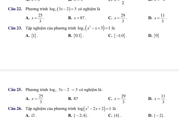 ·  2 
Câu 22. Phương trình log _3(3x-2)=3 có nghiệm là
A. x= 25/3 . B. x=87. C. x= 29/3 . D. x= 11/3 . 
Câu 23. Tập nghiệm của phương trình log _3(x^2-x+3)=1 là
A.  1. B.  0;1. C.  -1;0. D.  0
Câu 25. Phương trình log _33x-2=3 có nghiệm là:
A. x= 25/3  B. 87 C. x= 29/3  D. x= 11/3 
Câu 26. Tập nghiệm của phương trình log (x^2-2x+2)=1 là
A.∅. B.  -2;4. C.  4. D.  -2.