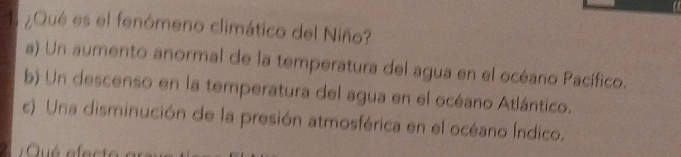 1 ¿Qué es el fenómeno climático del Niño?
a) Un aumento anormal de la temperatura del agua en el océano Pacífico.
b) Un descenso en la temperatura del agua en el océano Atlántico.
c) Una disminución de la presión atmosférica en el océano Índico.
2 Qué efe