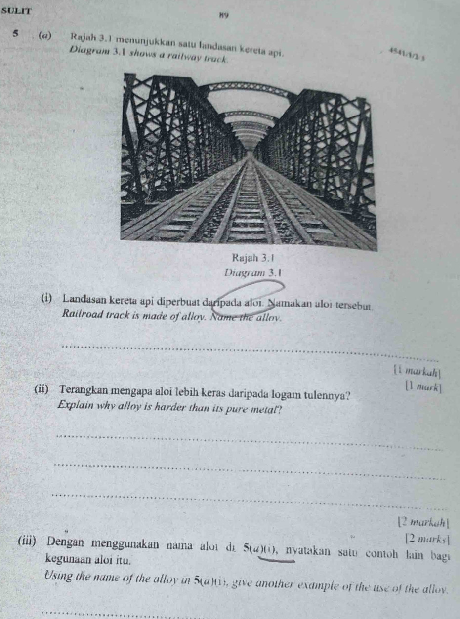 SULIT 
89 
5 . (@) Rajah 3.1 menunjukkan satu landasan kereta api. 
4541/1/2/3 
Diagram 3.A shows a railway track. 
Rajah 3.1 
Diagram 3.1 
(i) Landasan kereta api diperbuat daripada aloi. Namakan aloi tersebut. 
Railroad track is made of alloy. Name the allov. 
_ 
1markah 
[l mark] 
(ii) Terangkan mengapa aloi lebih keras daripada logam tulennya? 
Explain why alloy is harder than its pure metal? 
_ 
_ 
_ 
[2 markah] 
[2 marks] 
(iii) Dengan menggunakan nama alot d 5(d)(i) , nyatakan satu contoh lain bagi 
kegunaan aloi itu. 
Using the name of the alloy in 5(a)(1), give another example of the use of the allov. 
_