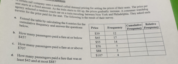 ADenses 
a certain rail company uses a method called demand pricing for setting the prices of their seats. The price per 
seat starts at a fixed amount. As the train starts to fill up, the prices gradually increage. A consumer watchdog 
agency selected a random coach car on a train traveling between New York and Philadelphia. They asked each 
traveler for the price paid for the seat. The following is the result of their survey. 
d. Extend the table by calculating the 6 entries for th 
cumulative frequency and answer the questions 
below. 
b. How many passengers paid a fare at or below
$45? 
c. How many passengers paid a fare at or above
$70? 
d. How many passengers paid a fare that was at 
least $45 and at most $88?