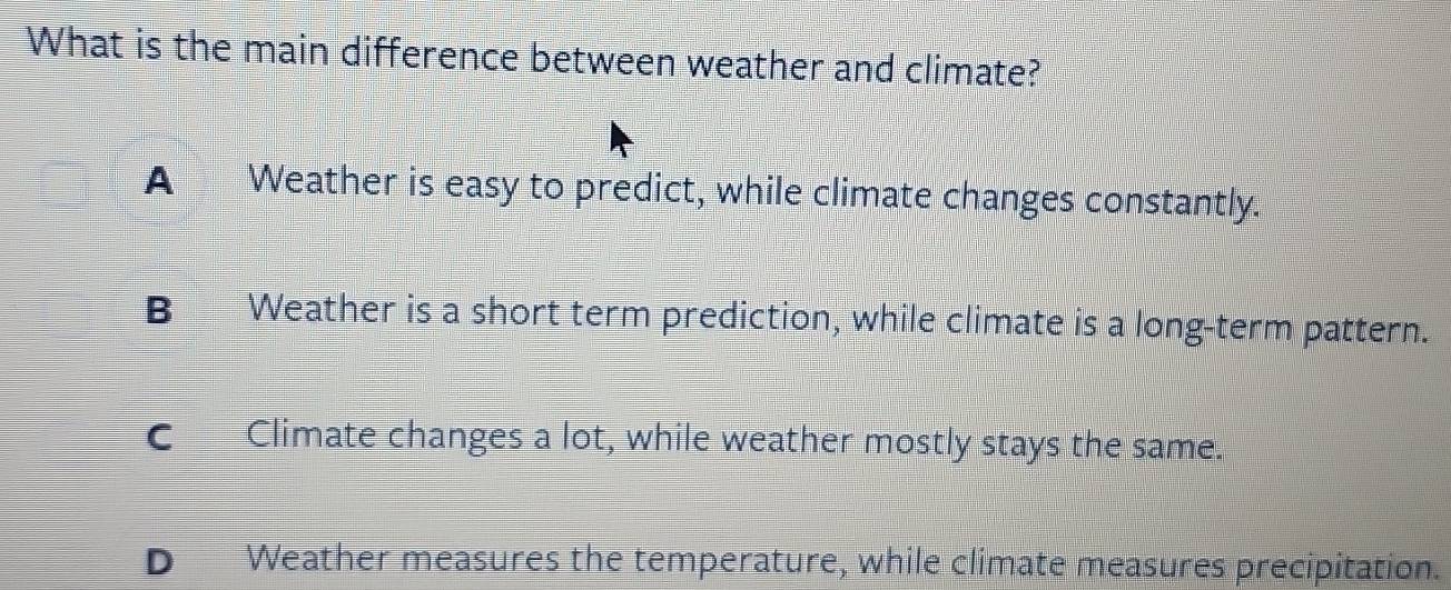 What is the main difference between weather and climate?
A Weather is easy to predict, while climate changes constantly.
B Weather is a short term prediction, while climate is a long-term pattern.
c__Climate changes a lot, while weather mostly stays the same.
D Weather measures the temperature, while climate measures precipitation.