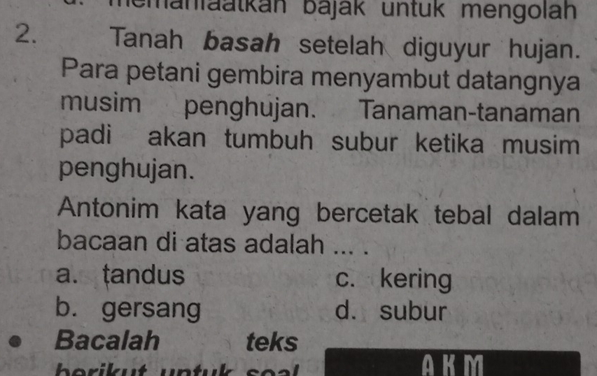 manfäatkán báják untük mengolah
2. Tanah basah setelah diguyur hujan.
Para petani gembira menyambut datangnya
musim penghujan. Tanaman-tanaman
padi akan tumbuh subur ketika musim 
penghujan.
Antonim kata yang bercetak tebal dalam
bacaan di atas adalah ... .
a. tandus c. kering
b. gersang d. subur
a Bacalah teks