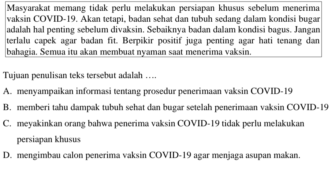 Masyarakat memang tidak perlu melakukan persiapan khusus sebelum menerima
vaksin COVID- 19. Akan tetapi, badan sehat dan tubuh sedang dalam kondisi bugar
adalah hal penting sebelum divaksin. Sebaiknya badan dalam kondisi bagus. Jangan
terlalu capek agar badan fit. Berpikir positif juga penting agar hati tenang dan
bahagia. Semua itu akan membuat nyaman saat menerima vaksin.
Tujuan penulisan teks tersebut adalah …
A. menyampaikan informasi tentang prosedur penerimaan vaksin COVID-19
B. memberi tahu dampak tubuh sehat dan bugar setelah penerimaan vaksin COVID- 19
C. meyakinkan orang bahwa penerima vaksin COVID- 19 tidak perlu melakukan
persiapan khusus
D. mengimbau calon penerima vaksin COVID-19 agar menjaga asupan makan.